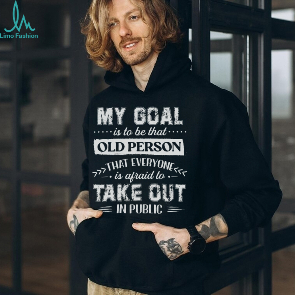 My Goal Is To Be That.. Old Person That Everyone Is Afraid To Take Out In Public Shirt My Goal Is To Be That.. Old Person That Everyone Is Afraid To Take Out In Public Shirt