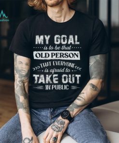 My Goal Is To Be That.. Old Person That Everyone Is Afraid To Take Out In Public Shirt, hoodie, sweater, long sleeve and tank top My Goal Is To Be That.. Old Person That Everyone Is Afraid To Take Out In Public Shirt