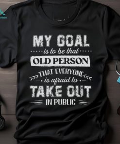 My Goal Is To Be That.. Old Person That Everyone Is Afraid To Take Out In Public Shirt, hoodie, sweater, long sleeve and tank top My Goal Is To Be That.. Old Person That Everyone Is Afraid To Take Out In Public Shirt