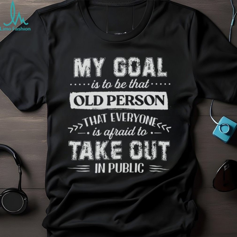 My Goal Is To Be That.. Old Person That Everyone Is Afraid To Take Out In Public Shirt My Goal Is To Be That.. Old Person That Everyone Is Afraid To Take Out In Public Shirt