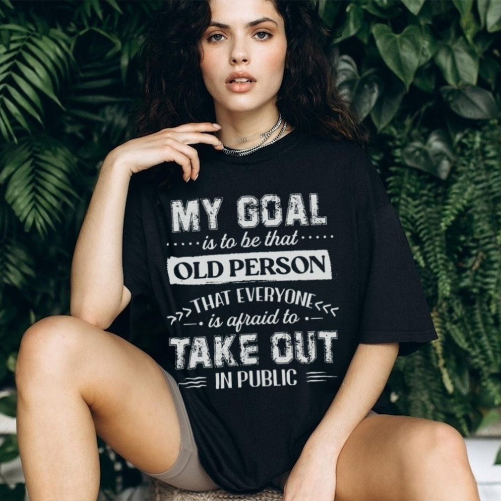 My Goal Is To Be That.. Old Person That Everyone Is Afraid To Take Out In Public Shirt My Goal Is To Be That.. Old Person That Everyone Is Afraid To Take Out In Public Shirt