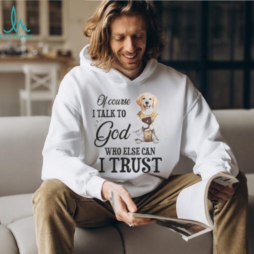 Of Course I talk To God Who Else Can I Trust Tshirt