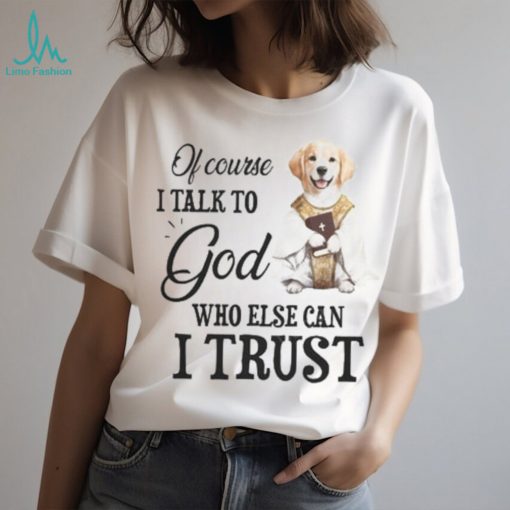 Of Course I talk To God Who Else Can I Trust Tshirt