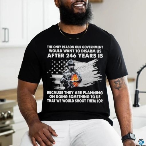 Official the only reason our government would want to disarm us after 246 years is because they are planning on doing something to us that we would shoot them for shirt