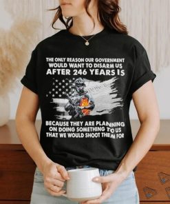 Official the only reason our government would want to disarm us after 246 years is because they are planning on doing something to us that we would shoot them for shirt