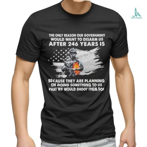 Official the only reason our government would want to disarm us after 246 years is because they are planning on doing something to us that we would shoot them for shirt