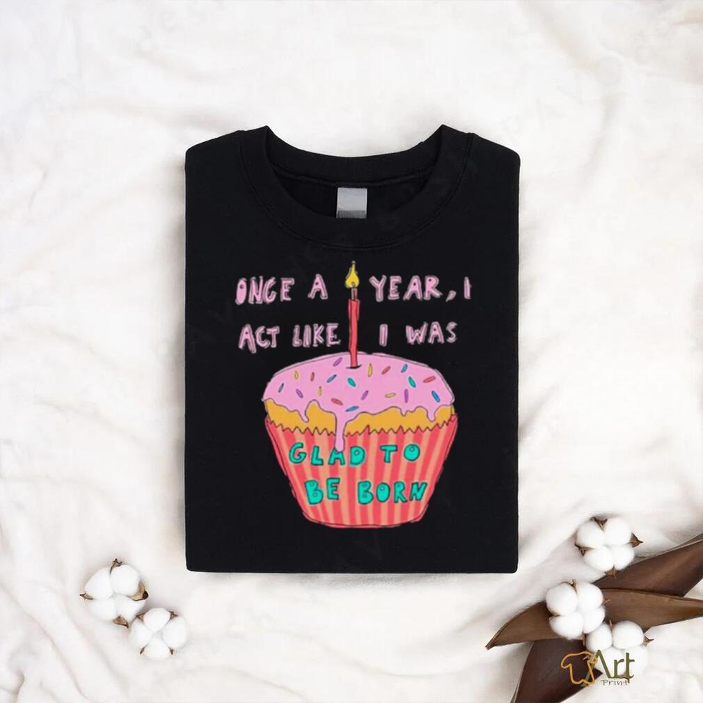 Once a year I act like I was glad to be born shirt Once a year I act like I was glad to be born shirt