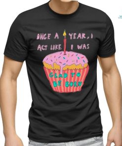 Once a year I act like I was glad to be born shirt