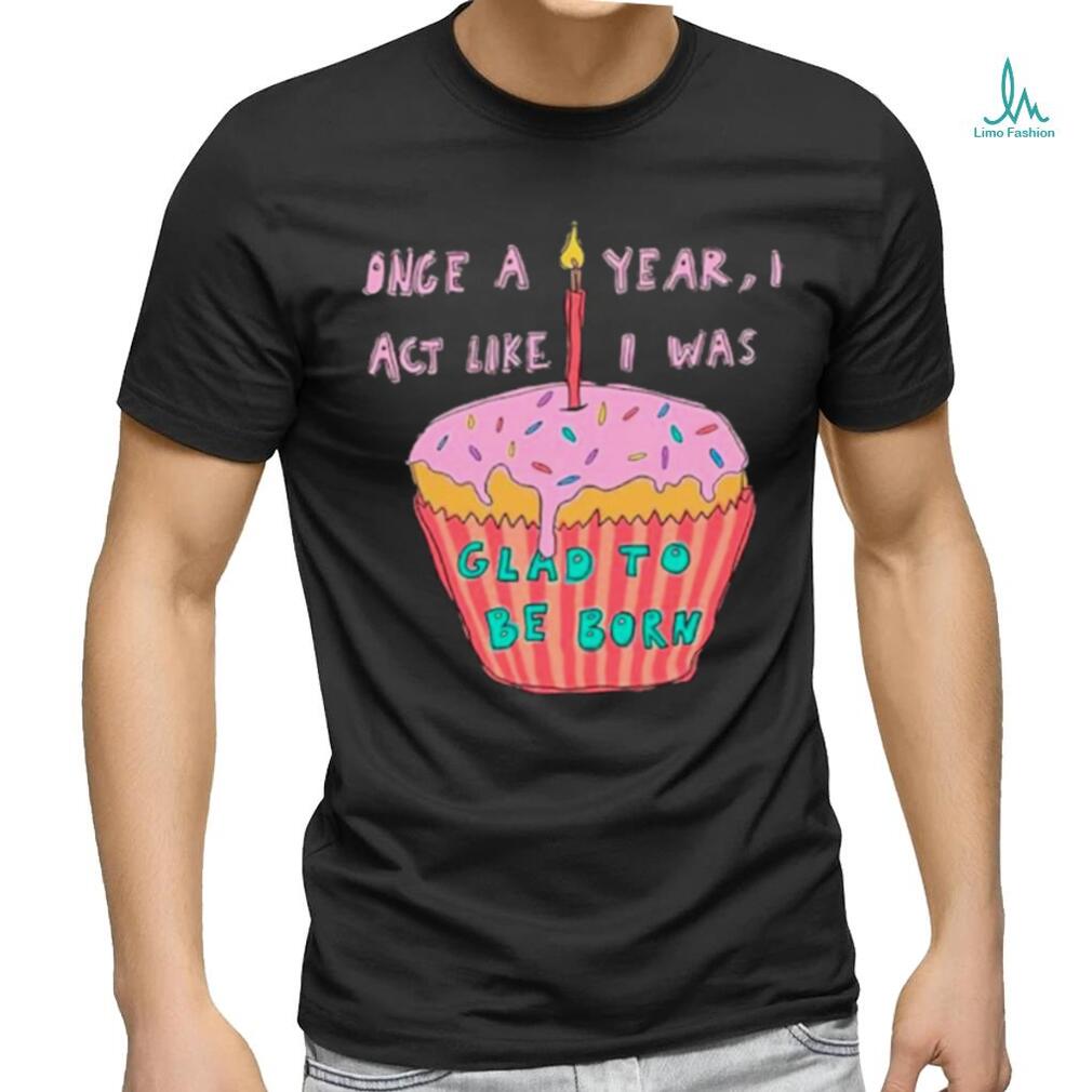 Once a year I act like I was glad to be born shirt Once a year I act like I was glad to be born shirt