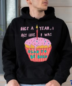 Once a year I act like I was glad to be born shirt