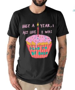 Once a year I act like I was glad to be born shirt