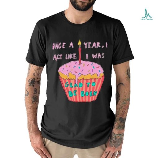 Once a year I act like I was glad to be born shirt