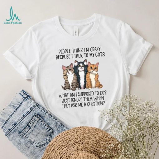 People Think I’m Crazy Because I Talk To My Cats What Am I Supposed To Do Shirt
