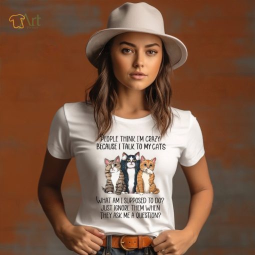 People Think I’m Crazy Because I Talk To My Cats What Am I Supposed To Do Shirt