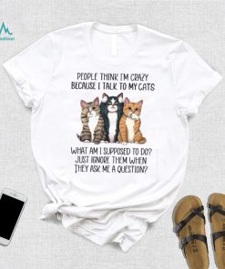 People Think I'm Crazy Because I Talk To My Cats What Am I Supposed To Do Shirt
