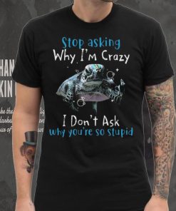 Stop Asking Why I'm Crazy I Don't Ask Why You're So Stupid Shirt