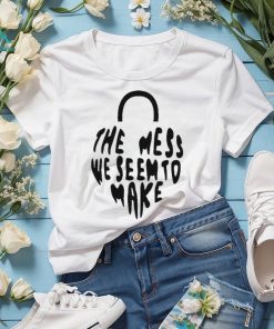 The Mess We Seem To Make shirt