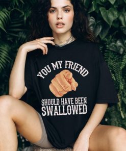 Top you my friend should have been swallowed shirt