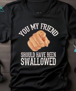Top you my friend should have been swallowed shirt