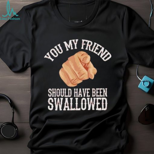 Top you my friend should have been swallowed shirt
