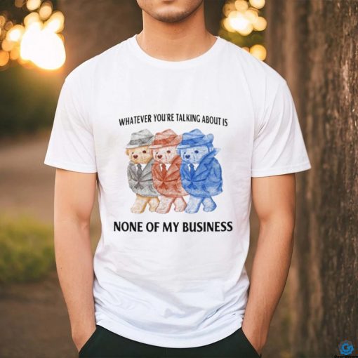 Whatever You’re Talking About Is None Of My Business Shirt