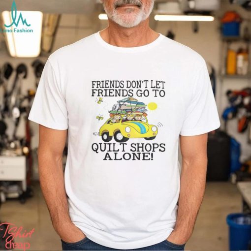 Friends Dont Let Friends Go To Quilt Shops Alone Shirt