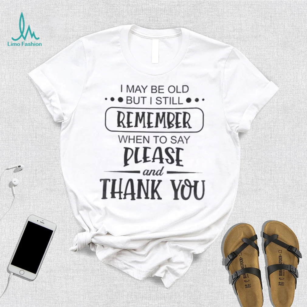 I May Be Old But I Still Remember When To Say Please And Thank You Shirt I May Be Old But I Still Remember When To Say Please And Thank You Shirt