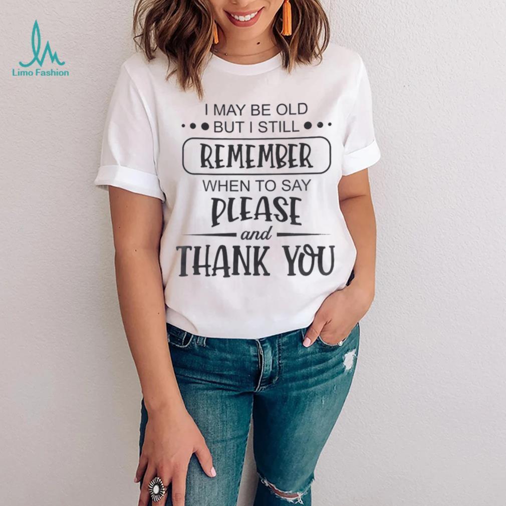 I May Be Old But I Still Remember When To Say Please And Thank You Shirt I May Be Old But I Still Remember When To Say Please And Thank You Shirt