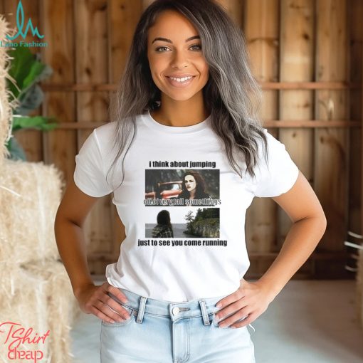 I Think About Jumping Off Of Very Tall Somethings Just To See You Come Running Shirt