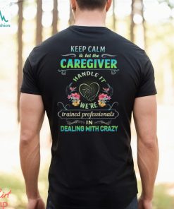 Keep Calm & Let The C Caregiver Handle It We're Trained Professionals In Dealing With Crazy Shirt