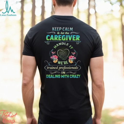 Keep Calm & Let The C Caregiver Handle It We’re Trained Professionals In Dealing With Crazy Shirt