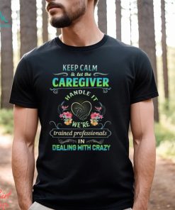 Keep Calm & Let The C Caregiver Handle It We're Trained Professionals In Dealing With Crazy Shirt