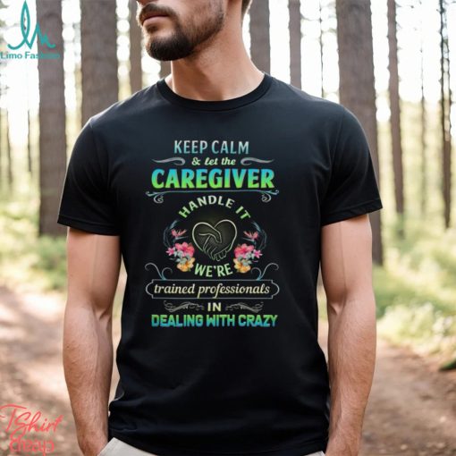 Keep Calm & Let The C Caregiver Handle It We’re Trained Professionals In Dealing With Crazy Shirt