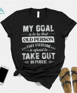My Goal Is To Be That Old Personthat Everyone Is Afraid To Take Out In Public Shirt