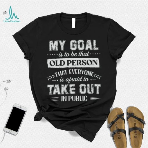 My Goal Is To Be That Old Personthat Everyone Is Afraid To Take Out In Public Shirt
