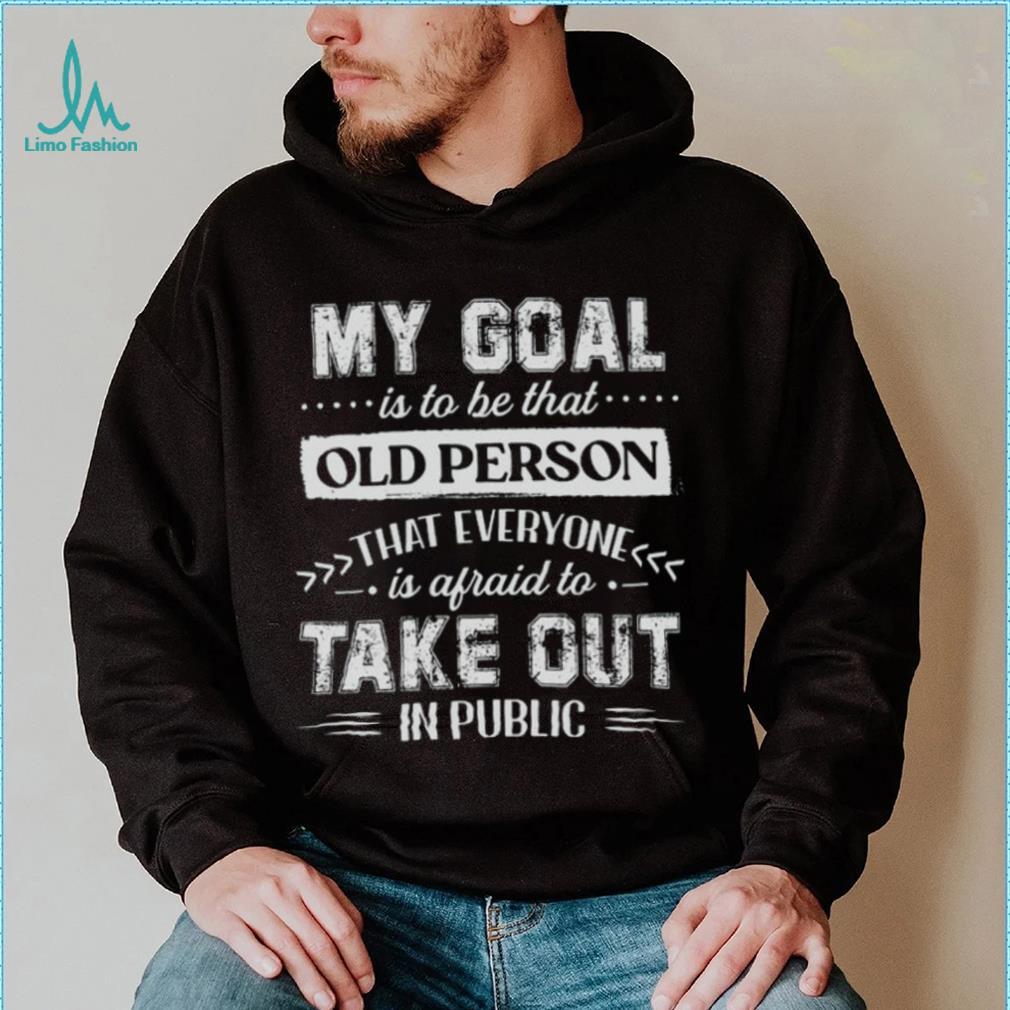 My Goal Is To Be That Old Personthat Everyone Is Afraid To Take Out In Public Shirt My Goal Is To Be That Old Personthat Everyone Is Afraid To Take Out In Public Shirt