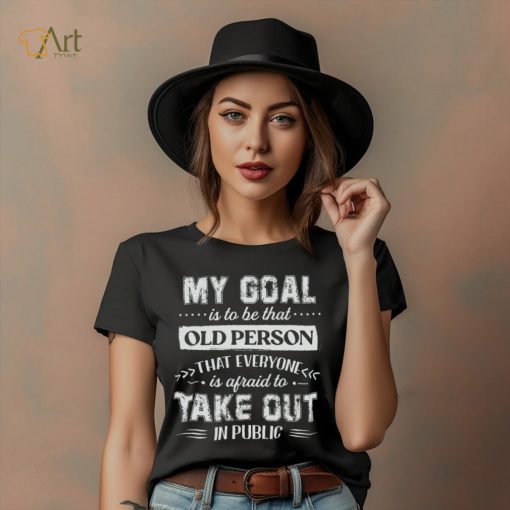My Goal Is To Be That Old Personthat Everyone Is Afraid To Take Out In Public Shirt