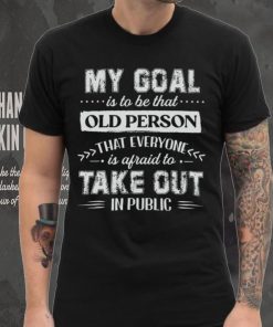 My Goal Is To Be That Old Personthat Everyone Is Afraid To Take Out In Public Shirt