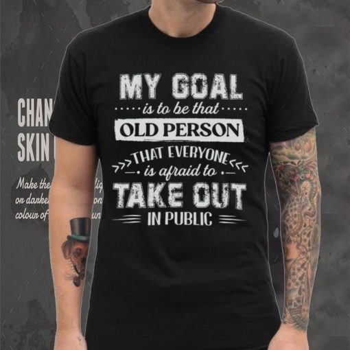 My Goal Is To Be That Old Personthat Everyone Is Afraid To Take Out In Public Shirt