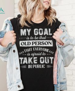 My Goal Is To Be That Old Personthat Everyone Is Afraid To Take Out In Public Shirt