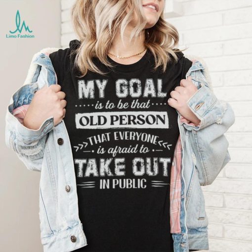 My Goal Is To Be That Old Personthat Everyone Is Afraid To Take Out In Public Shirt
