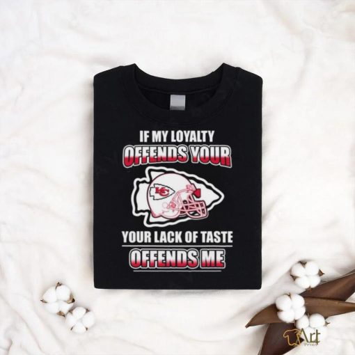 Original Kansas City Chiefs If My Loyalty Offends Your Your Lack Of Taste Offends Me Shirt