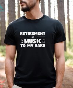 Retirement is music to my ears funny shirt