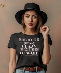 There's no need to drive me crazy i'm close enough to walk shirt