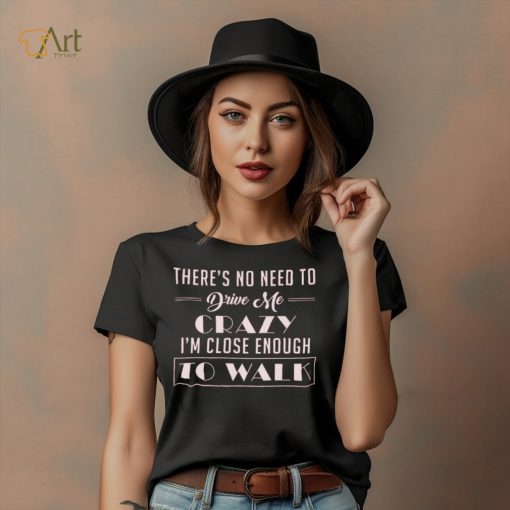 There’s no need to drive me crazy i’m close enough to walk shirt