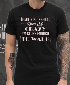 There's no need to drive me crazy i'm close enough to walk shirt