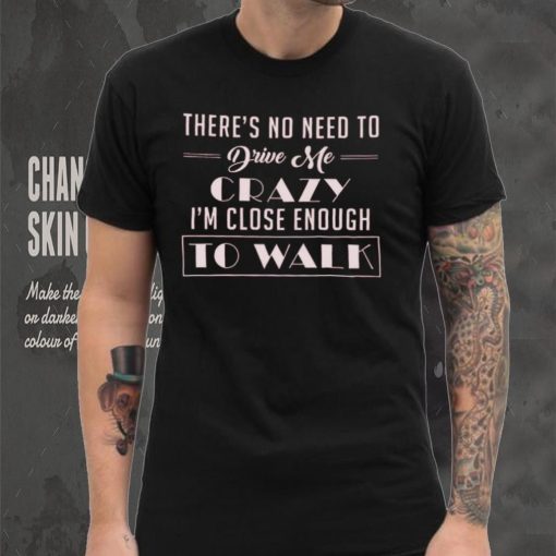There’s no need to drive me crazy i’m close enough to walk shirt