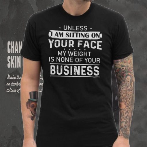 Unless I Am Sitting On Your Face My Weight Is None Of Your Business Shirt