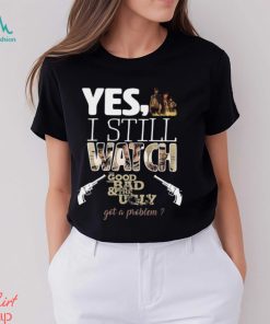 Yes, I Still Watch The Good The Bad & The Ugly Got A Problem T Shirt