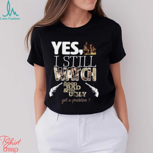 Yes, I Still Watch The Good The Bad & The Ugly Got A Problem T Shirt